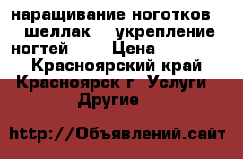 наращивание ноготков!!! шеллак!!! укрепление ногтей!!!! › Цена ­ 150-600 - Красноярский край, Красноярск г. Услуги » Другие   